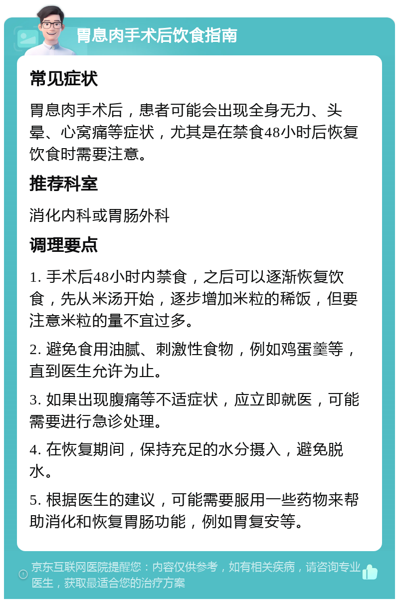 胃息肉手术后饮食指南 常见症状 胃息肉手术后，患者可能会出现全身无力、头晕、心窝痛等症状，尤其是在禁食48小时后恢复饮食时需要注意。 推荐科室 消化内科或胃肠外科 调理要点 1. 手术后48小时内禁食，之后可以逐渐恢复饮食，先从米汤开始，逐步增加米粒的稀饭，但要注意米粒的量不宜过多。 2. 避免食用油腻、刺激性食物，例如鸡蛋羹等，直到医生允许为止。 3. 如果出现腹痛等不适症状，应立即就医，可能需要进行急诊处理。 4. 在恢复期间，保持充足的水分摄入，避免脱水。 5. 根据医生的建议，可能需要服用一些药物来帮助消化和恢复胃肠功能，例如胃复安等。