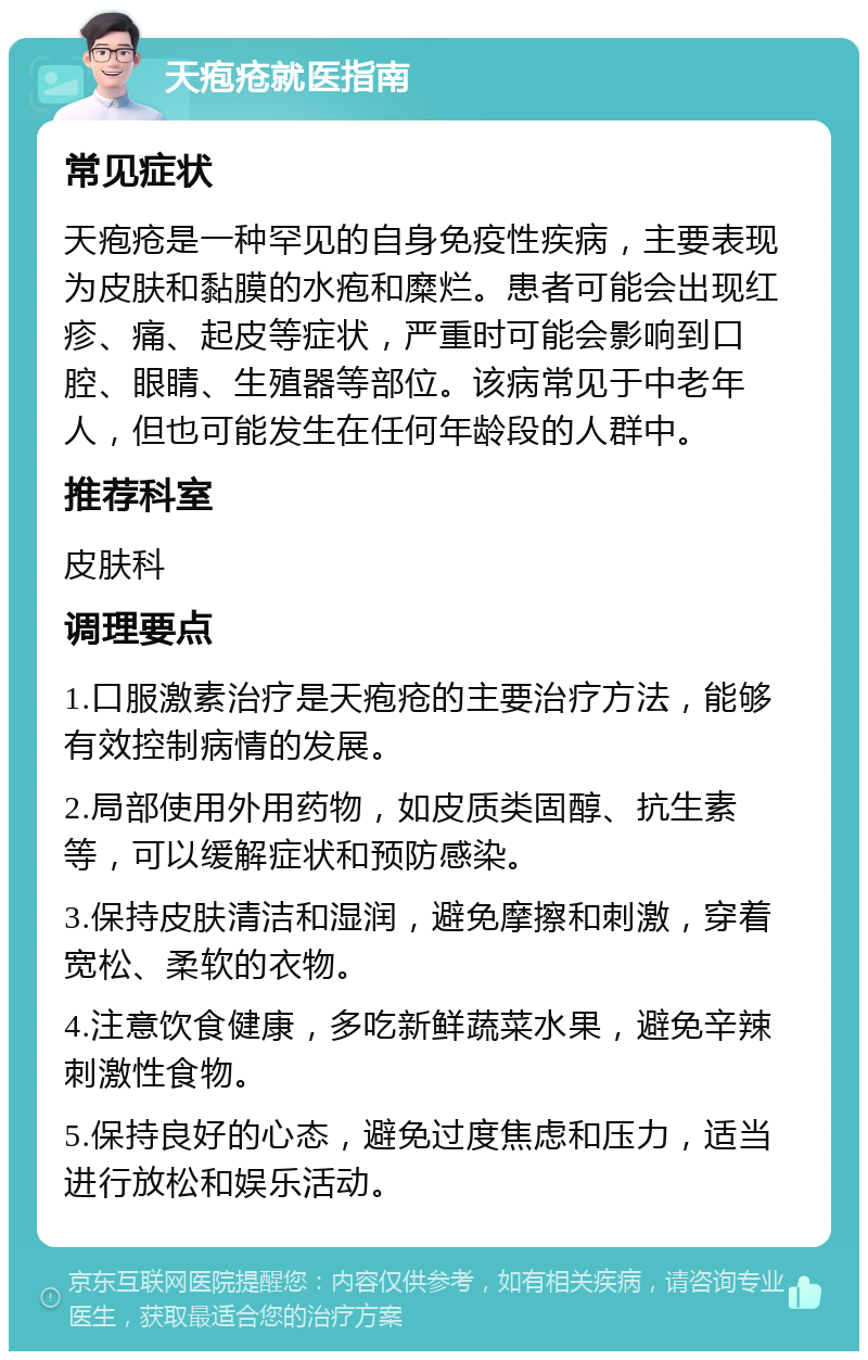 天疱疮就医指南 常见症状 天疱疮是一种罕见的自身免疫性疾病，主要表现为皮肤和黏膜的水疱和糜烂。患者可能会出现红疹、痛、起皮等症状，严重时可能会影响到口腔、眼睛、生殖器等部位。该病常见于中老年人，但也可能发生在任何年龄段的人群中。 推荐科室 皮肤科 调理要点 1.口服激素治疗是天疱疮的主要治疗方法，能够有效控制病情的发展。 2.局部使用外用药物，如皮质类固醇、抗生素等，可以缓解症状和预防感染。 3.保持皮肤清洁和湿润，避免摩擦和刺激，穿着宽松、柔软的衣物。 4.注意饮食健康，多吃新鲜蔬菜水果，避免辛辣刺激性食物。 5.保持良好的心态，避免过度焦虑和压力，适当进行放松和娱乐活动。