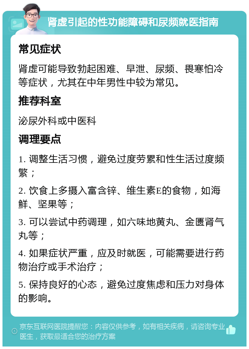 肾虚引起的性功能障碍和尿频就医指南 常见症状 肾虚可能导致勃起困难、早泄、尿频、畏寒怕冷等症状，尤其在中年男性中较为常见。 推荐科室 泌尿外科或中医科 调理要点 1. 调整生活习惯，避免过度劳累和性生活过度频繁； 2. 饮食上多摄入富含锌、维生素E的食物，如海鲜、坚果等； 3. 可以尝试中药调理，如六味地黄丸、金匮肾气丸等； 4. 如果症状严重，应及时就医，可能需要进行药物治疗或手术治疗； 5. 保持良好的心态，避免过度焦虑和压力对身体的影响。