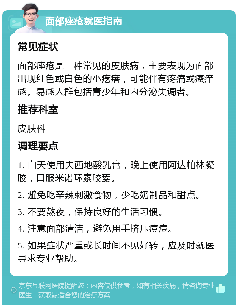 面部痤疮就医指南 常见症状 面部痤疮是一种常见的皮肤病，主要表现为面部出现红色或白色的小疙瘩，可能伴有疼痛或瘙痒感。易感人群包括青少年和内分泌失调者。 推荐科室 皮肤科 调理要点 1. 白天使用夫西地酸乳膏，晚上使用阿达帕林凝胶，口服米诺环素胶囊。 2. 避免吃辛辣刺激食物，少吃奶制品和甜点。 3. 不要熬夜，保持良好的生活习惯。 4. 注意面部清洁，避免用手挤压痘痘。 5. 如果症状严重或长时间不见好转，应及时就医寻求专业帮助。