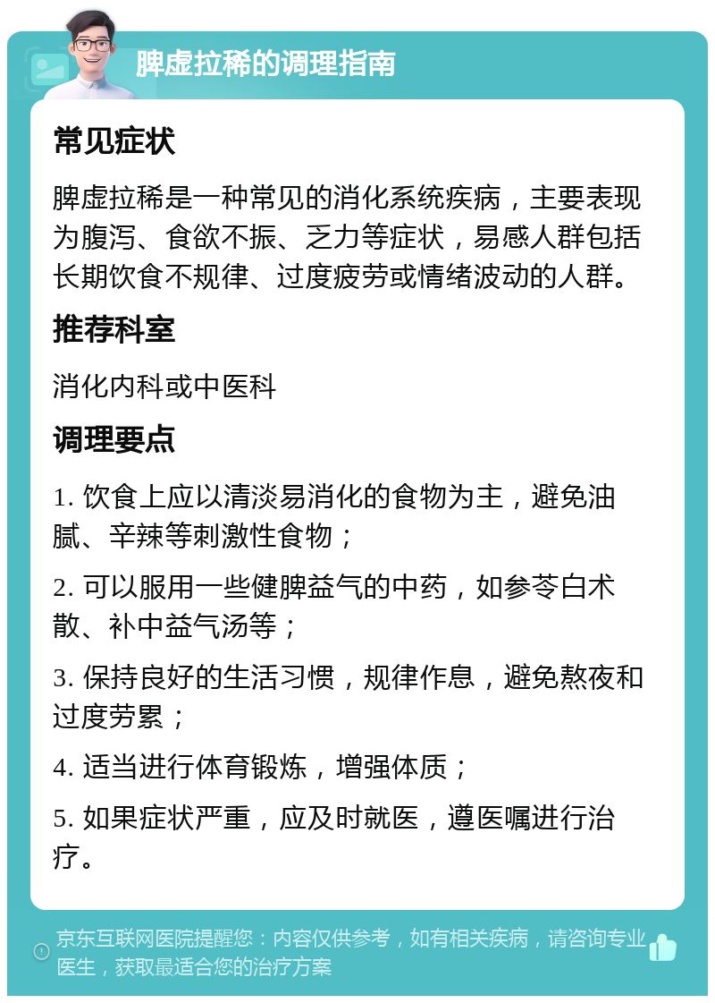 脾虚拉稀的调理指南 常见症状 脾虚拉稀是一种常见的消化系统疾病，主要表现为腹泻、食欲不振、乏力等症状，易感人群包括长期饮食不规律、过度疲劳或情绪波动的人群。 推荐科室 消化内科或中医科 调理要点 1. 饮食上应以清淡易消化的食物为主，避免油腻、辛辣等刺激性食物； 2. 可以服用一些健脾益气的中药，如参苓白术散、补中益气汤等； 3. 保持良好的生活习惯，规律作息，避免熬夜和过度劳累； 4. 适当进行体育锻炼，增强体质； 5. 如果症状严重，应及时就医，遵医嘱进行治疗。