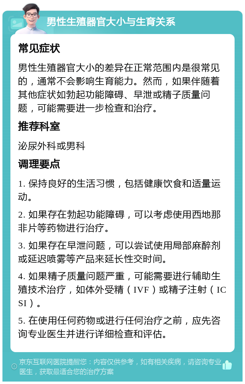 男性生殖器官大小与生育关系 常见症状 男性生殖器官大小的差异在正常范围内是很常见的，通常不会影响生育能力。然而，如果伴随着其他症状如勃起功能障碍、早泄或精子质量问题，可能需要进一步检查和治疗。 推荐科室 泌尿外科或男科 调理要点 1. 保持良好的生活习惯，包括健康饮食和适量运动。 2. 如果存在勃起功能障碍，可以考虑使用西地那非片等药物进行治疗。 3. 如果存在早泄问题，可以尝试使用局部麻醉剂或延迟喷雾等产品来延长性交时间。 4. 如果精子质量问题严重，可能需要进行辅助生殖技术治疗，如体外受精（IVF）或精子注射（ICSI）。 5. 在使用任何药物或进行任何治疗之前，应先咨询专业医生并进行详细检查和评估。