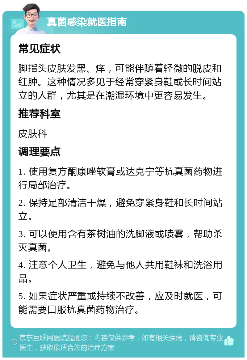 真菌感染就医指南 常见症状 脚指头皮肤发黑、痒，可能伴随着轻微的脱皮和红肿。这种情况多见于经常穿紧身鞋或长时间站立的人群，尤其是在潮湿环境中更容易发生。 推荐科室 皮肤科 调理要点 1. 使用复方酮康唑软膏或达克宁等抗真菌药物进行局部治疗。 2. 保持足部清洁干燥，避免穿紧身鞋和长时间站立。 3. 可以使用含有茶树油的洗脚液或喷雾，帮助杀灭真菌。 4. 注意个人卫生，避免与他人共用鞋袜和洗浴用品。 5. 如果症状严重或持续不改善，应及时就医，可能需要口服抗真菌药物治疗。