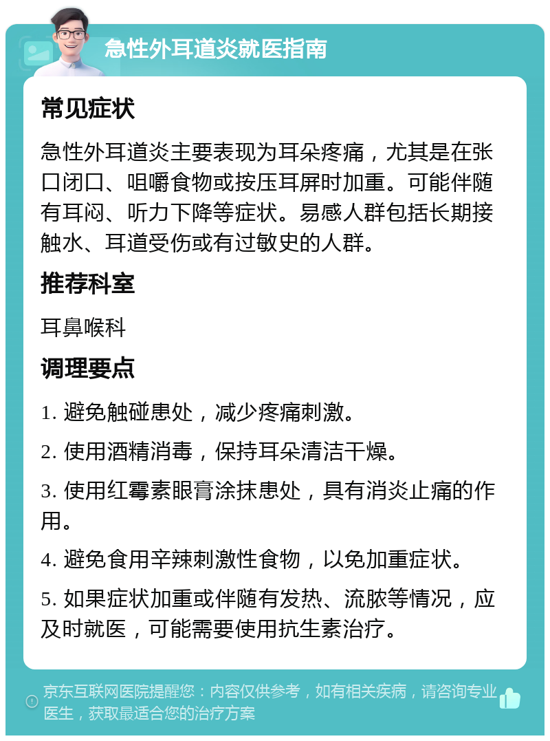 急性外耳道炎就医指南 常见症状 急性外耳道炎主要表现为耳朵疼痛，尤其是在张口闭口、咀嚼食物或按压耳屏时加重。可能伴随有耳闷、听力下降等症状。易感人群包括长期接触水、耳道受伤或有过敏史的人群。 推荐科室 耳鼻喉科 调理要点 1. 避免触碰患处，减少疼痛刺激。 2. 使用酒精消毒，保持耳朵清洁干燥。 3. 使用红霉素眼膏涂抹患处，具有消炎止痛的作用。 4. 避免食用辛辣刺激性食物，以免加重症状。 5. 如果症状加重或伴随有发热、流脓等情况，应及时就医，可能需要使用抗生素治疗。