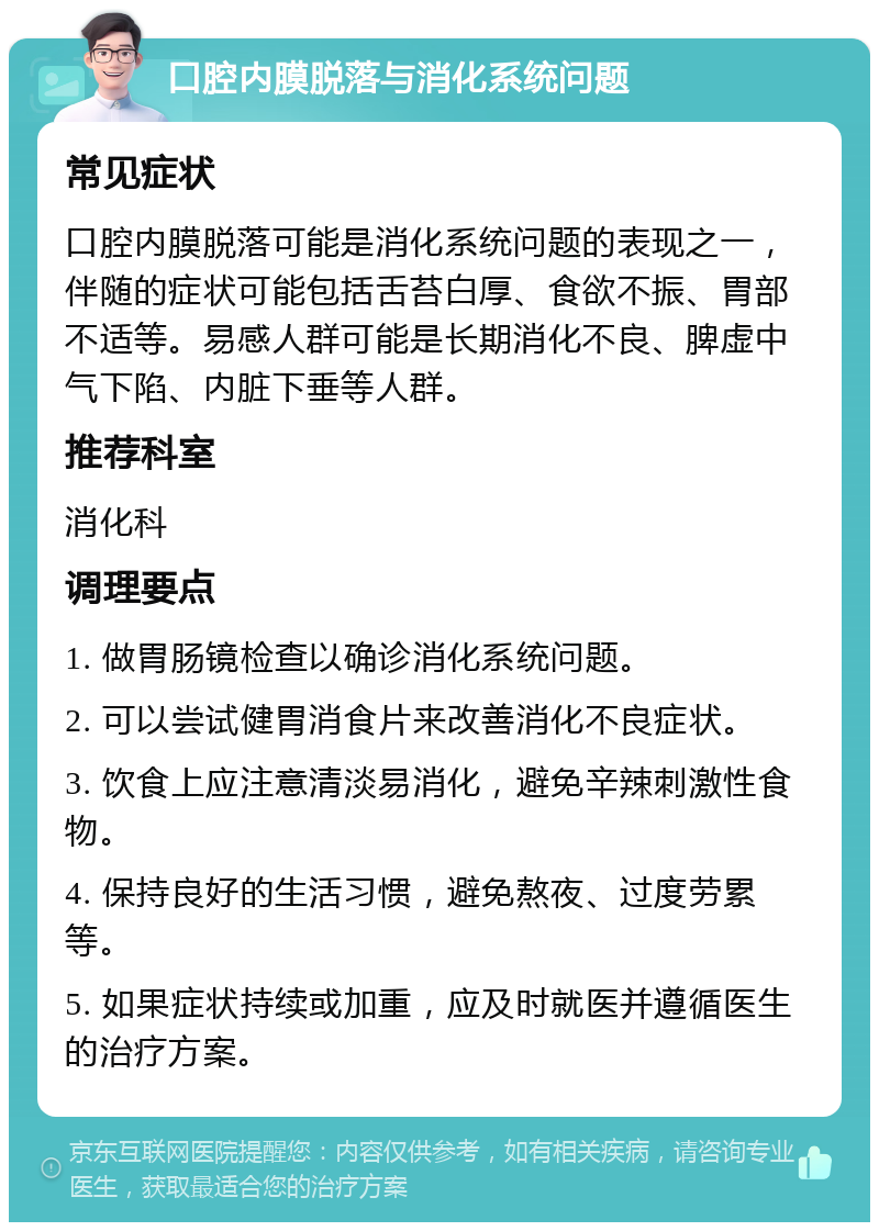 口腔内膜脱落与消化系统问题 常见症状 口腔内膜脱落可能是消化系统问题的表现之一，伴随的症状可能包括舌苔白厚、食欲不振、胃部不适等。易感人群可能是长期消化不良、脾虚中气下陷、内脏下垂等人群。 推荐科室 消化科 调理要点 1. 做胃肠镜检查以确诊消化系统问题。 2. 可以尝试健胃消食片来改善消化不良症状。 3. 饮食上应注意清淡易消化，避免辛辣刺激性食物。 4. 保持良好的生活习惯，避免熬夜、过度劳累等。 5. 如果症状持续或加重，应及时就医并遵循医生的治疗方案。