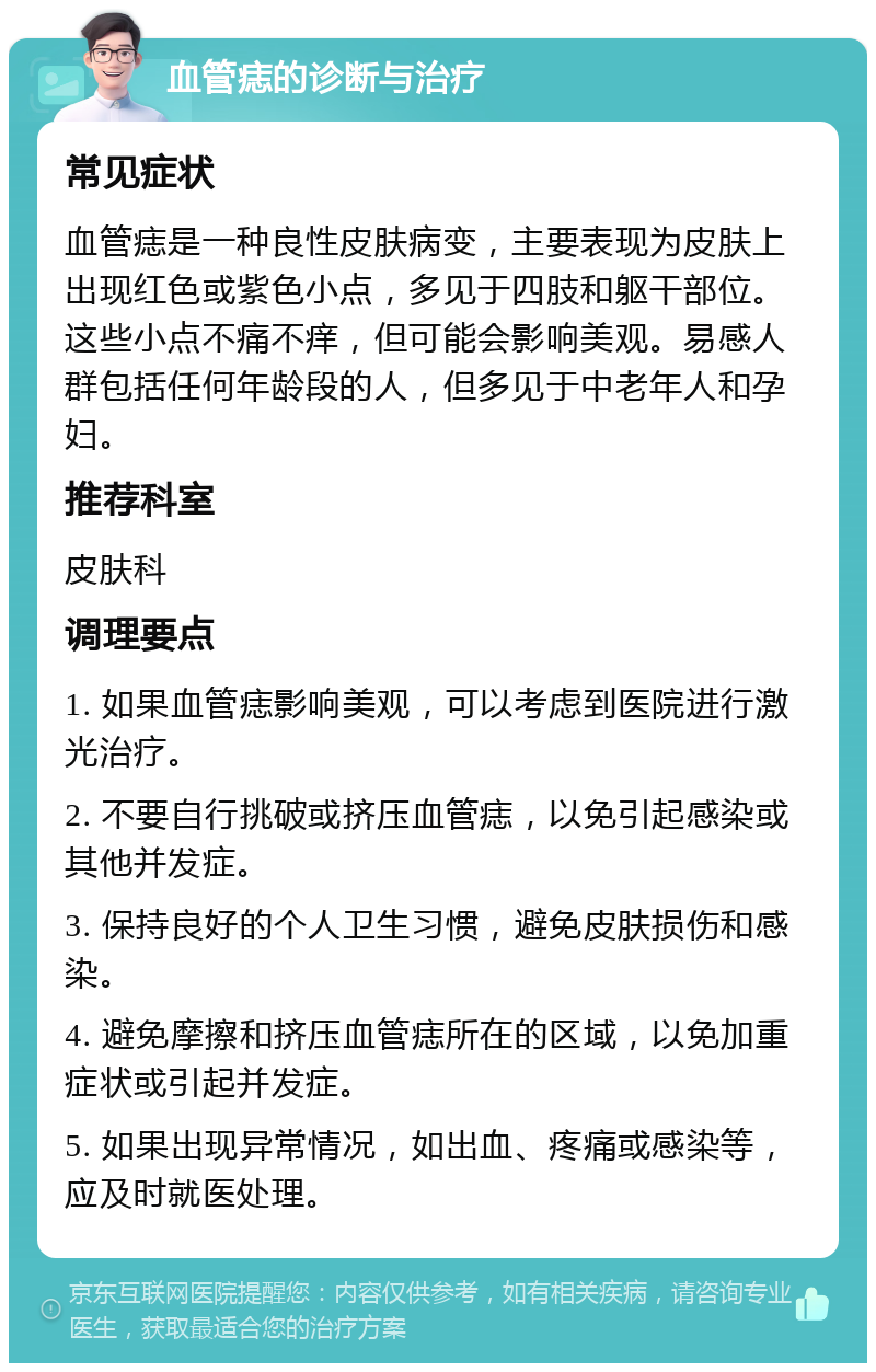 血管痣的诊断与治疗 常见症状 血管痣是一种良性皮肤病变，主要表现为皮肤上出现红色或紫色小点，多见于四肢和躯干部位。这些小点不痛不痒，但可能会影响美观。易感人群包括任何年龄段的人，但多见于中老年人和孕妇。 推荐科室 皮肤科 调理要点 1. 如果血管痣影响美观，可以考虑到医院进行激光治疗。 2. 不要自行挑破或挤压血管痣，以免引起感染或其他并发症。 3. 保持良好的个人卫生习惯，避免皮肤损伤和感染。 4. 避免摩擦和挤压血管痣所在的区域，以免加重症状或引起并发症。 5. 如果出现异常情况，如出血、疼痛或感染等，应及时就医处理。