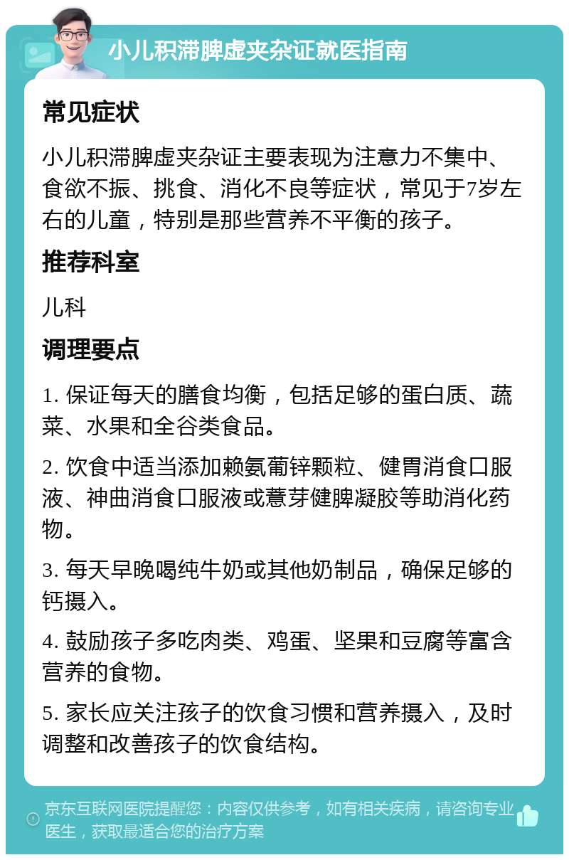 小儿积滞脾虚夹杂证就医指南 常见症状 小儿积滞脾虚夹杂证主要表现为注意力不集中、食欲不振、挑食、消化不良等症状，常见于7岁左右的儿童，特别是那些营养不平衡的孩子。 推荐科室 儿科 调理要点 1. 保证每天的膳食均衡，包括足够的蛋白质、蔬菜、水果和全谷类食品。 2. 饮食中适当添加赖氨葡锌颗粒、健胃消食口服液、神曲消食口服液或薏芽健脾凝胶等助消化药物。 3. 每天早晚喝纯牛奶或其他奶制品，确保足够的钙摄入。 4. 鼓励孩子多吃肉类、鸡蛋、坚果和豆腐等富含营养的食物。 5. 家长应关注孩子的饮食习惯和营养摄入，及时调整和改善孩子的饮食结构。