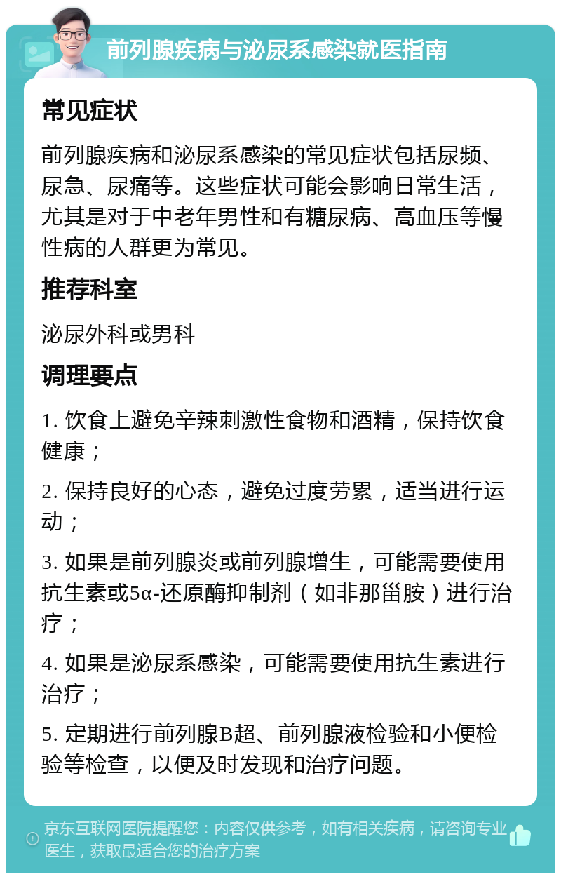 前列腺疾病与泌尿系感染就医指南 常见症状 前列腺疾病和泌尿系感染的常见症状包括尿频、尿急、尿痛等。这些症状可能会影响日常生活，尤其是对于中老年男性和有糖尿病、高血压等慢性病的人群更为常见。 推荐科室 泌尿外科或男科 调理要点 1. 饮食上避免辛辣刺激性食物和酒精，保持饮食健康； 2. 保持良好的心态，避免过度劳累，适当进行运动； 3. 如果是前列腺炎或前列腺增生，可能需要使用抗生素或5α-还原酶抑制剂（如非那甾胺）进行治疗； 4. 如果是泌尿系感染，可能需要使用抗生素进行治疗； 5. 定期进行前列腺B超、前列腺液检验和小便检验等检查，以便及时发现和治疗问题。