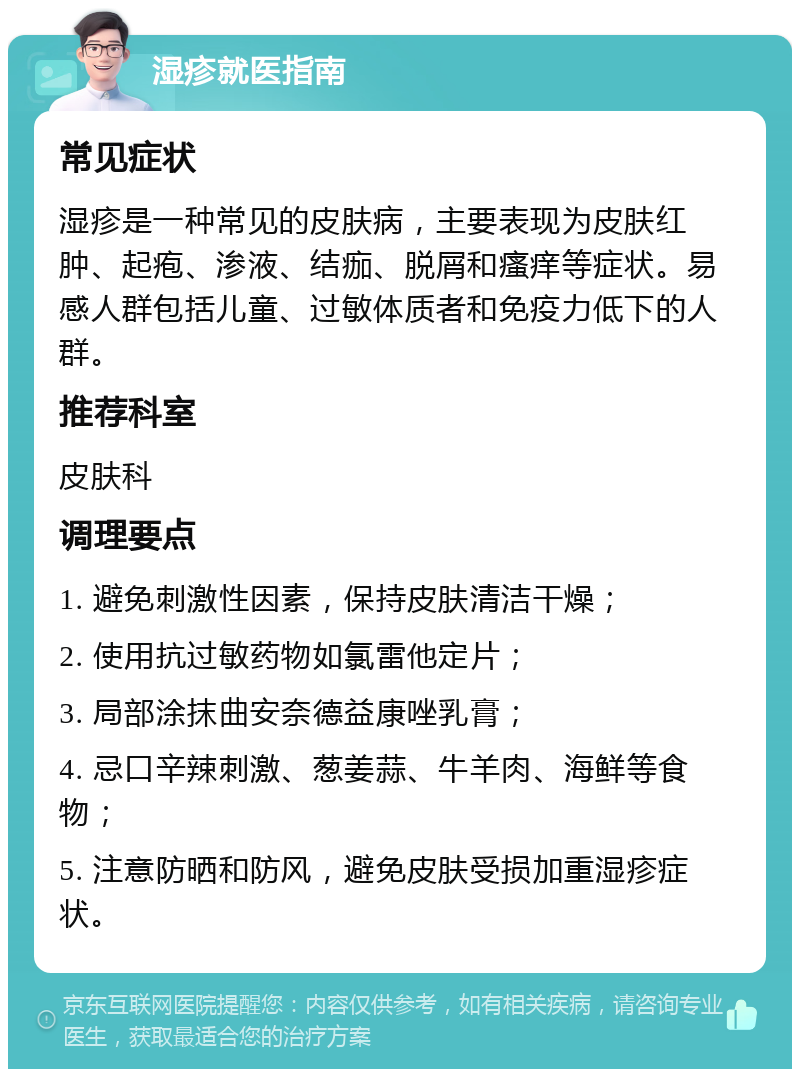 湿疹就医指南 常见症状 湿疹是一种常见的皮肤病，主要表现为皮肤红肿、起疱、渗液、结痂、脱屑和瘙痒等症状。易感人群包括儿童、过敏体质者和免疫力低下的人群。 推荐科室 皮肤科 调理要点 1. 避免刺激性因素，保持皮肤清洁干燥； 2. 使用抗过敏药物如氯雷他定片； 3. 局部涂抹曲安奈德益康唑乳膏； 4. 忌口辛辣刺激、葱姜蒜、牛羊肉、海鲜等食物； 5. 注意防晒和防风，避免皮肤受损加重湿疹症状。