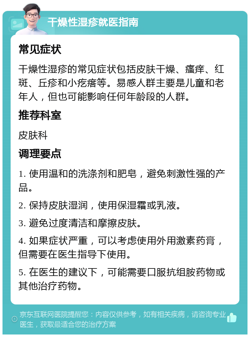 干燥性湿疹就医指南 常见症状 干燥性湿疹的常见症状包括皮肤干燥、瘙痒、红斑、丘疹和小疙瘩等。易感人群主要是儿童和老年人，但也可能影响任何年龄段的人群。 推荐科室 皮肤科 调理要点 1. 使用温和的洗涤剂和肥皂，避免刺激性强的产品。 2. 保持皮肤湿润，使用保湿霜或乳液。 3. 避免过度清洁和摩擦皮肤。 4. 如果症状严重，可以考虑使用外用激素药膏，但需要在医生指导下使用。 5. 在医生的建议下，可能需要口服抗组胺药物或其他治疗药物。