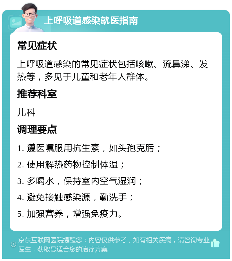 上呼吸道感染就医指南 常见症状 上呼吸道感染的常见症状包括咳嗽、流鼻涕、发热等，多见于儿童和老年人群体。 推荐科室 儿科 调理要点 1. 遵医嘱服用抗生素，如头孢克肟； 2. 使用解热药物控制体温； 3. 多喝水，保持室内空气湿润； 4. 避免接触感染源，勤洗手； 5. 加强营养，增强免疫力。