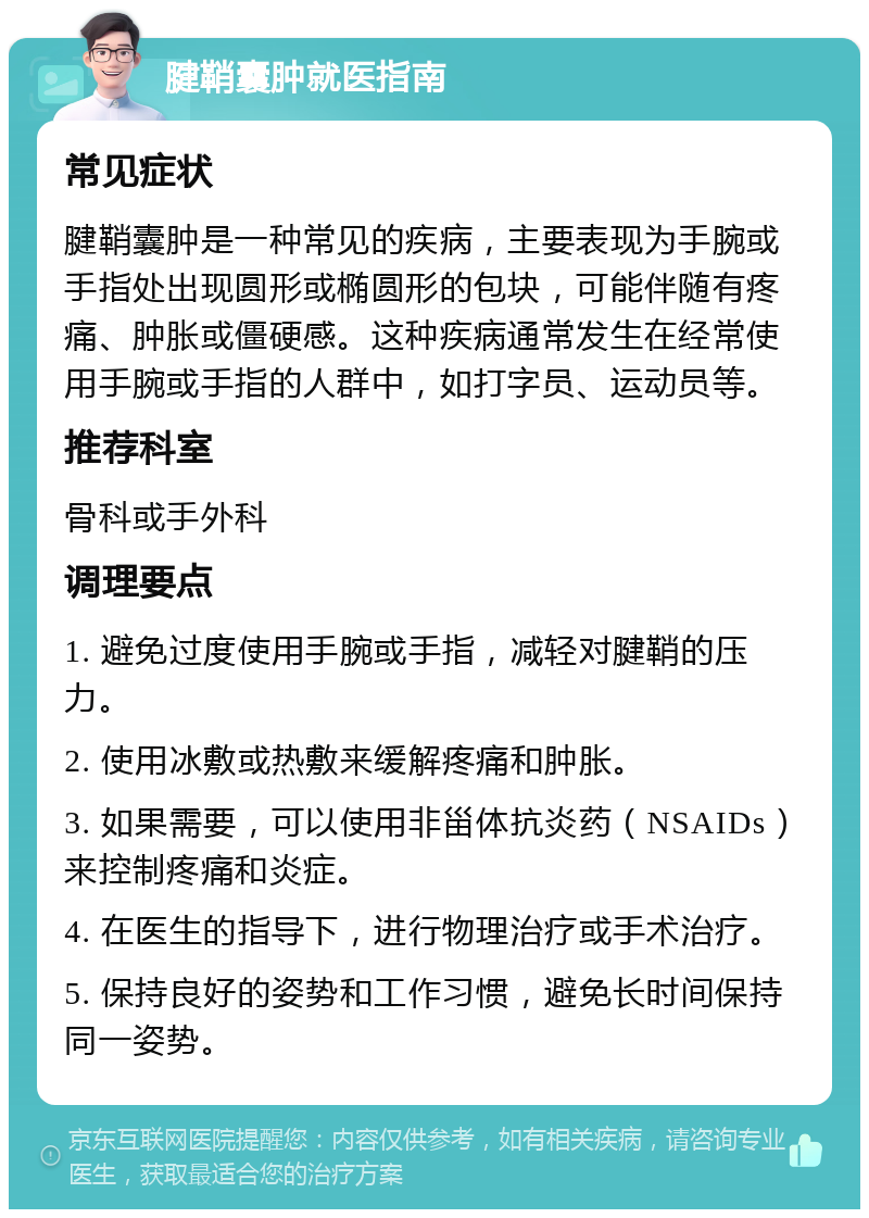 腱鞘囊肿就医指南 常见症状 腱鞘囊肿是一种常见的疾病，主要表现为手腕或手指处出现圆形或椭圆形的包块，可能伴随有疼痛、肿胀或僵硬感。这种疾病通常发生在经常使用手腕或手指的人群中，如打字员、运动员等。 推荐科室 骨科或手外科 调理要点 1. 避免过度使用手腕或手指，减轻对腱鞘的压力。 2. 使用冰敷或热敷来缓解疼痛和肿胀。 3. 如果需要，可以使用非甾体抗炎药（NSAIDs）来控制疼痛和炎症。 4. 在医生的指导下，进行物理治疗或手术治疗。 5. 保持良好的姿势和工作习惯，避免长时间保持同一姿势。