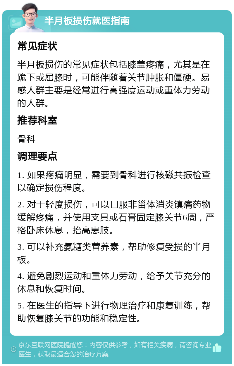 半月板损伤就医指南 常见症状 半月板损伤的常见症状包括膝盖疼痛，尤其是在跪下或屈膝时，可能伴随着关节肿胀和僵硬。易感人群主要是经常进行高强度运动或重体力劳动的人群。 推荐科室 骨科 调理要点 1. 如果疼痛明显，需要到骨科进行核磁共振检查以确定损伤程度。 2. 对于轻度损伤，可以口服非甾体消炎镇痛药物缓解疼痛，并使用支具或石膏固定膝关节6周，严格卧床休息，抬高患肢。 3. 可以补充氨糖类营养素，帮助修复受损的半月板。 4. 避免剧烈运动和重体力劳动，给予关节充分的休息和恢复时间。 5. 在医生的指导下进行物理治疗和康复训练，帮助恢复膝关节的功能和稳定性。