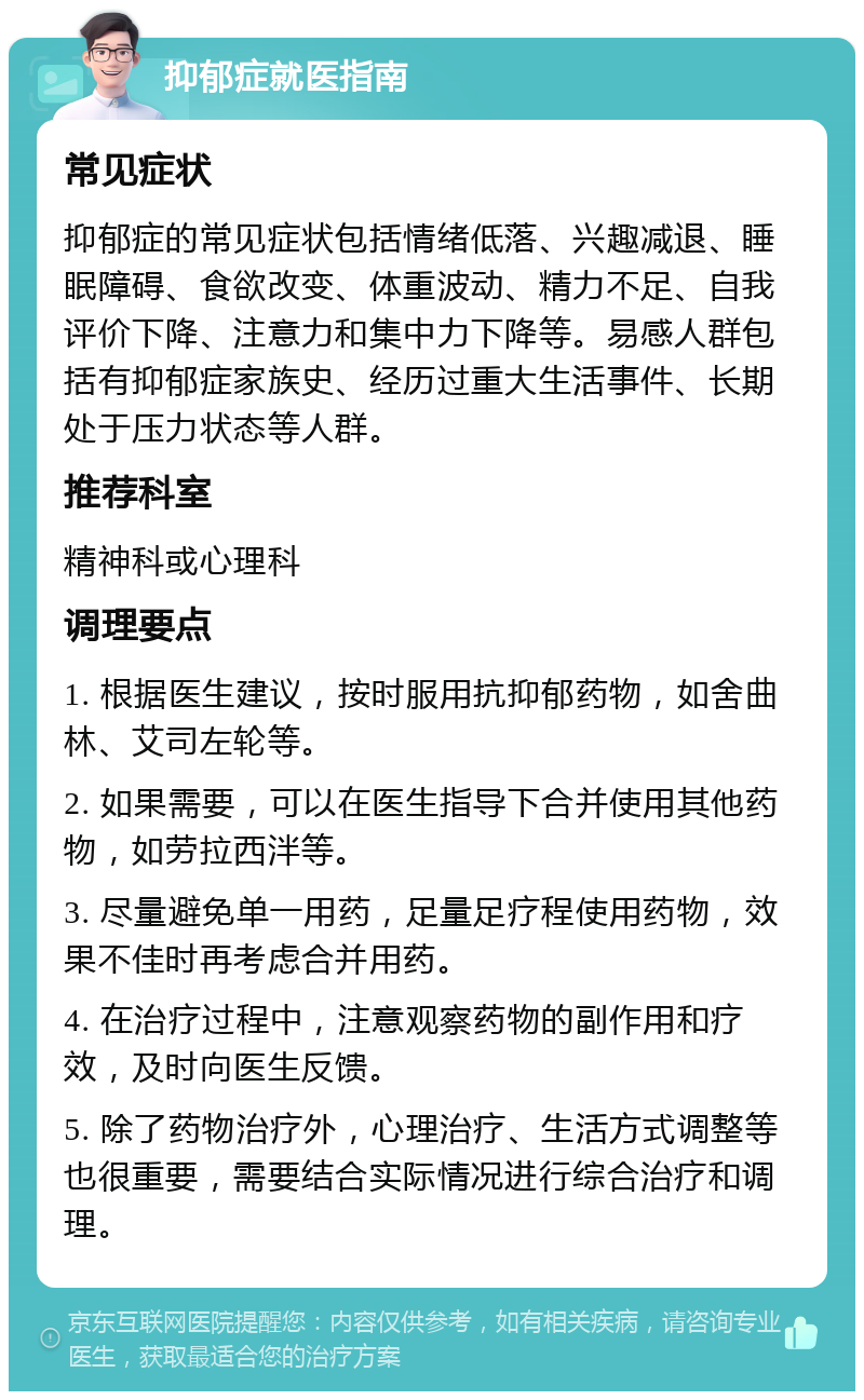 抑郁症就医指南 常见症状 抑郁症的常见症状包括情绪低落、兴趣减退、睡眠障碍、食欲改变、体重波动、精力不足、自我评价下降、注意力和集中力下降等。易感人群包括有抑郁症家族史、经历过重大生活事件、长期处于压力状态等人群。 推荐科室 精神科或心理科 调理要点 1. 根据医生建议，按时服用抗抑郁药物，如舍曲林、艾司左轮等。 2. 如果需要，可以在医生指导下合并使用其他药物，如劳拉西泮等。 3. 尽量避免单一用药，足量足疗程使用药物，效果不佳时再考虑合并用药。 4. 在治疗过程中，注意观察药物的副作用和疗效，及时向医生反馈。 5. 除了药物治疗外，心理治疗、生活方式调整等也很重要，需要结合实际情况进行综合治疗和调理。