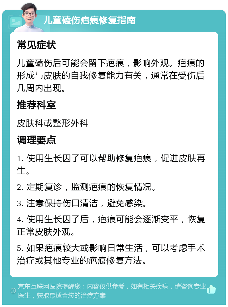 儿童磕伤疤痕修复指南 常见症状 儿童磕伤后可能会留下疤痕，影响外观。疤痕的形成与皮肤的自我修复能力有关，通常在受伤后几周内出现。 推荐科室 皮肤科或整形外科 调理要点 1. 使用生长因子可以帮助修复疤痕，促进皮肤再生。 2. 定期复诊，监测疤痕的恢复情况。 3. 注意保持伤口清洁，避免感染。 4. 使用生长因子后，疤痕可能会逐渐变平，恢复正常皮肤外观。 5. 如果疤痕较大或影响日常生活，可以考虑手术治疗或其他专业的疤痕修复方法。