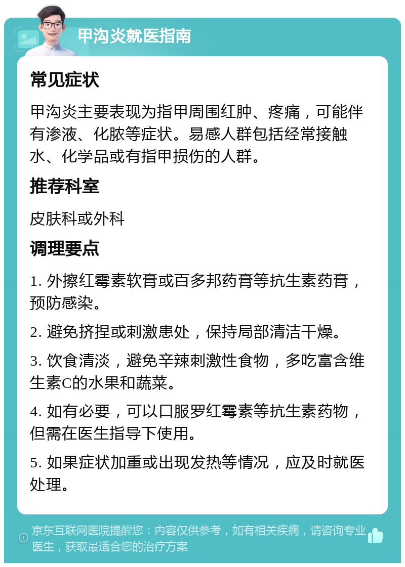 甲沟炎就医指南 常见症状 甲沟炎主要表现为指甲周围红肿、疼痛，可能伴有渗液、化脓等症状。易感人群包括经常接触水、化学品或有指甲损伤的人群。 推荐科室 皮肤科或外科 调理要点 1. 外擦红霉素软膏或百多邦药膏等抗生素药膏，预防感染。 2. 避免挤捏或刺激患处，保持局部清洁干燥。 3. 饮食清淡，避免辛辣刺激性食物，多吃富含维生素C的水果和蔬菜。 4. 如有必要，可以口服罗红霉素等抗生素药物，但需在医生指导下使用。 5. 如果症状加重或出现发热等情况，应及时就医处理。