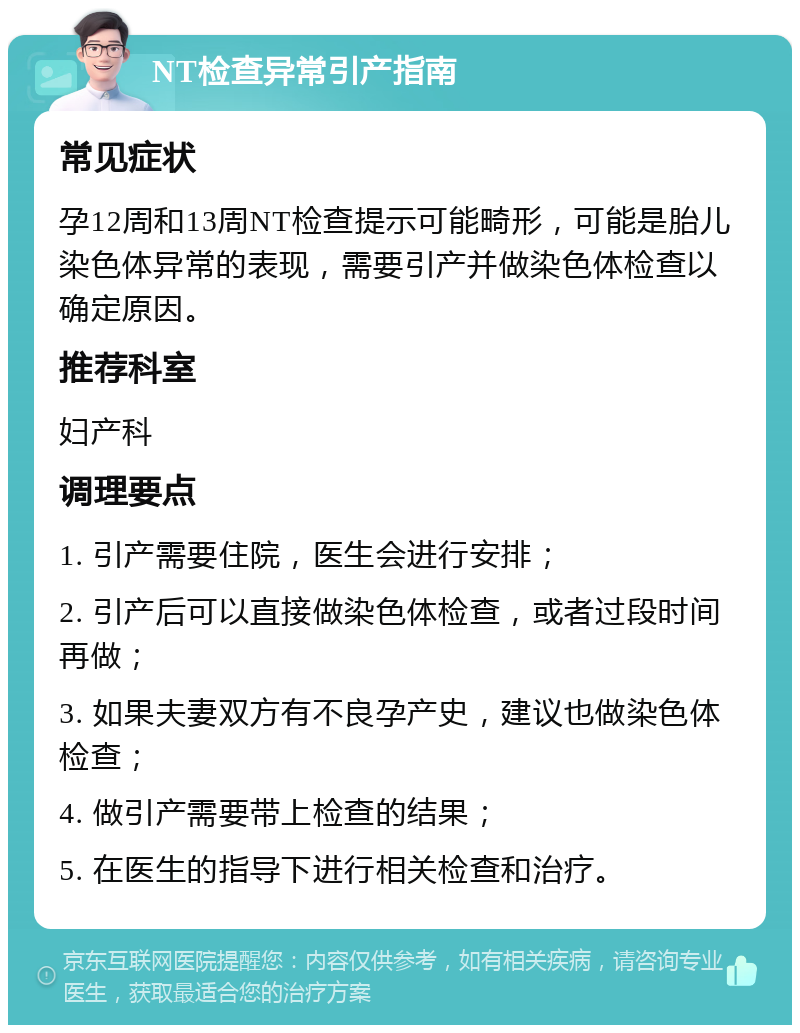 NT检查异常引产指南 常见症状 孕12周和13周NT检查提示可能畸形，可能是胎儿染色体异常的表现，需要引产并做染色体检查以确定原因。 推荐科室 妇产科 调理要点 1. 引产需要住院，医生会进行安排； 2. 引产后可以直接做染色体检查，或者过段时间再做； 3. 如果夫妻双方有不良孕产史，建议也做染色体检查； 4. 做引产需要带上检查的结果； 5. 在医生的指导下进行相关检查和治疗。