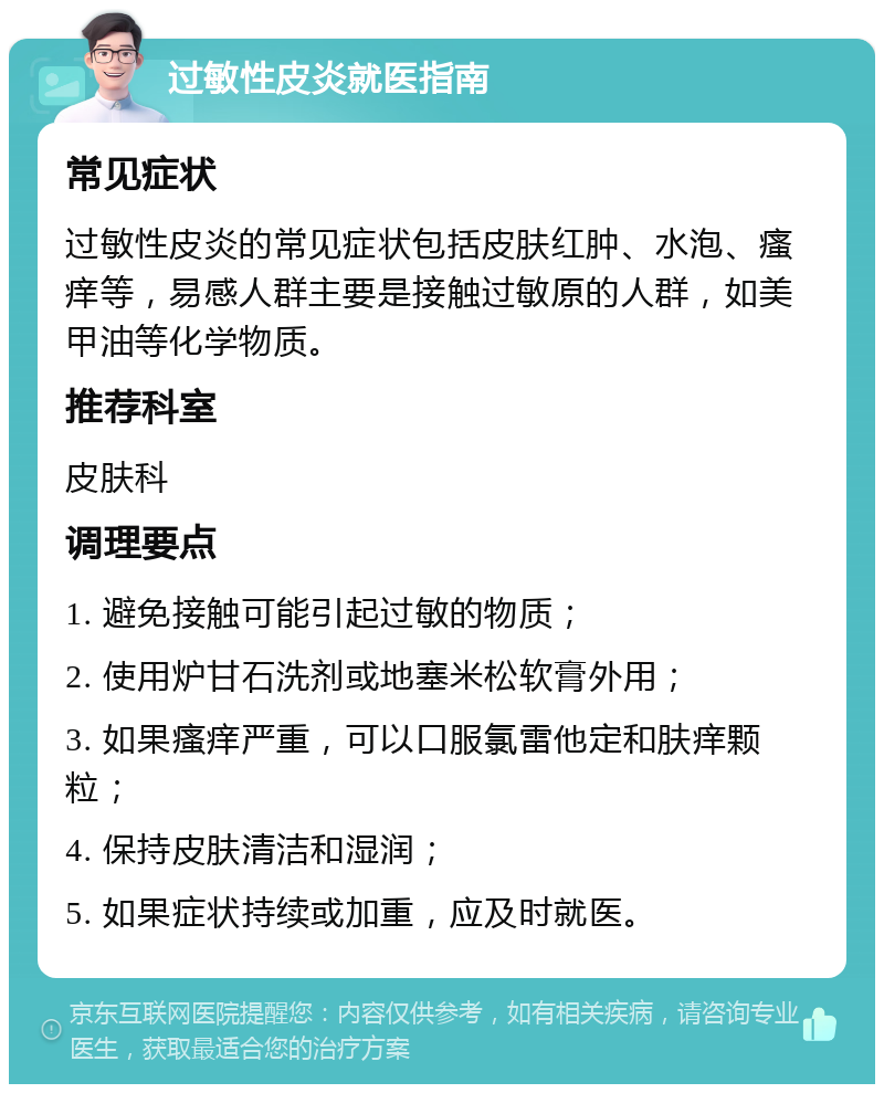 过敏性皮炎就医指南 常见症状 过敏性皮炎的常见症状包括皮肤红肿、水泡、瘙痒等，易感人群主要是接触过敏原的人群，如美甲油等化学物质。 推荐科室 皮肤科 调理要点 1. 避免接触可能引起过敏的物质； 2. 使用炉甘石洗剂或地塞米松软膏外用； 3. 如果瘙痒严重，可以口服氯雷他定和肤痒颗粒； 4. 保持皮肤清洁和湿润； 5. 如果症状持续或加重，应及时就医。