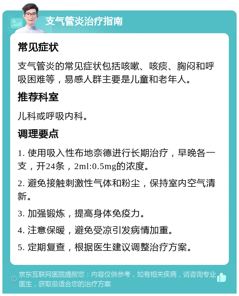 支气管炎治疗指南 常见症状 支气管炎的常见症状包括咳嗽、咳痰、胸闷和呼吸困难等，易感人群主要是儿童和老年人。 推荐科室 儿科或呼吸内科。 调理要点 1. 使用吸入性布地奈德进行长期治疗，早晚各一支，开24条，2ml:0.5mg的浓度。 2. 避免接触刺激性气体和粉尘，保持室内空气清新。 3. 加强锻炼，提高身体免疫力。 4. 注意保暖，避免受凉引发病情加重。 5. 定期复查，根据医生建议调整治疗方案。