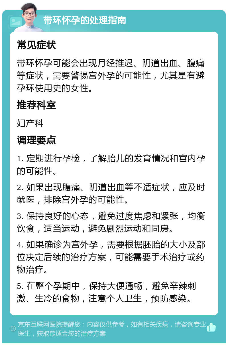 带环怀孕的处理指南 常见症状 带环怀孕可能会出现月经推迟、阴道出血、腹痛等症状，需要警惕宫外孕的可能性，尤其是有避孕环使用史的女性。 推荐科室 妇产科 调理要点 1. 定期进行孕检，了解胎儿的发育情况和宫内孕的可能性。 2. 如果出现腹痛、阴道出血等不适症状，应及时就医，排除宫外孕的可能性。 3. 保持良好的心态，避免过度焦虑和紧张，均衡饮食，适当运动，避免剧烈运动和同房。 4. 如果确诊为宫外孕，需要根据胚胎的大小及部位决定后续的治疗方案，可能需要手术治疗或药物治疗。 5. 在整个孕期中，保持大便通畅，避免辛辣刺激、生冷的食物，注意个人卫生，预防感染。