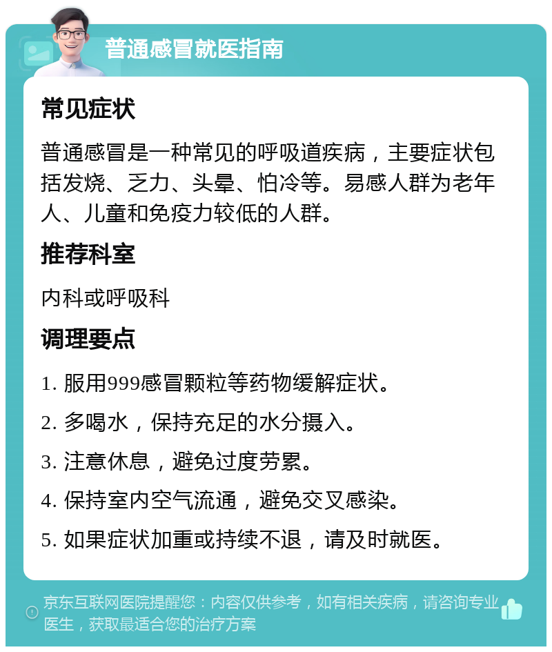 普通感冒就医指南 常见症状 普通感冒是一种常见的呼吸道疾病，主要症状包括发烧、乏力、头晕、怕冷等。易感人群为老年人、儿童和免疫力较低的人群。 推荐科室 内科或呼吸科 调理要点 1. 服用999感冒颗粒等药物缓解症状。 2. 多喝水，保持充足的水分摄入。 3. 注意休息，避免过度劳累。 4. 保持室内空气流通，避免交叉感染。 5. 如果症状加重或持续不退，请及时就医。