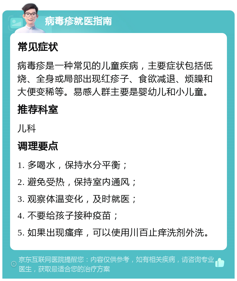 病毒疹就医指南 常见症状 病毒疹是一种常见的儿童疾病，主要症状包括低烧、全身或局部出现红疹子、食欲减退、烦躁和大便变稀等。易感人群主要是婴幼儿和小儿童。 推荐科室 儿科 调理要点 1. 多喝水，保持水分平衡； 2. 避免受热，保持室内通风； 3. 观察体温变化，及时就医； 4. 不要给孩子接种疫苗； 5. 如果出现瘙痒，可以使用川百止痒洗剂外洗。