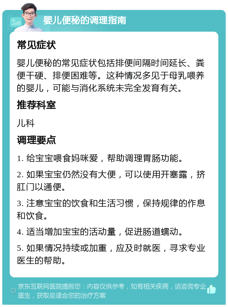 婴儿便秘的调理指南 常见症状 婴儿便秘的常见症状包括排便间隔时间延长、粪便干硬、排便困难等。这种情况多见于母乳喂养的婴儿，可能与消化系统未完全发育有关。 推荐科室 儿科 调理要点 1. 给宝宝喂食妈咪爱，帮助调理胃肠功能。 2. 如果宝宝仍然没有大便，可以使用开塞露，挤肛门以通便。 3. 注意宝宝的饮食和生活习惯，保持规律的作息和饮食。 4. 适当增加宝宝的活动量，促进肠道蠕动。 5. 如果情况持续或加重，应及时就医，寻求专业医生的帮助。