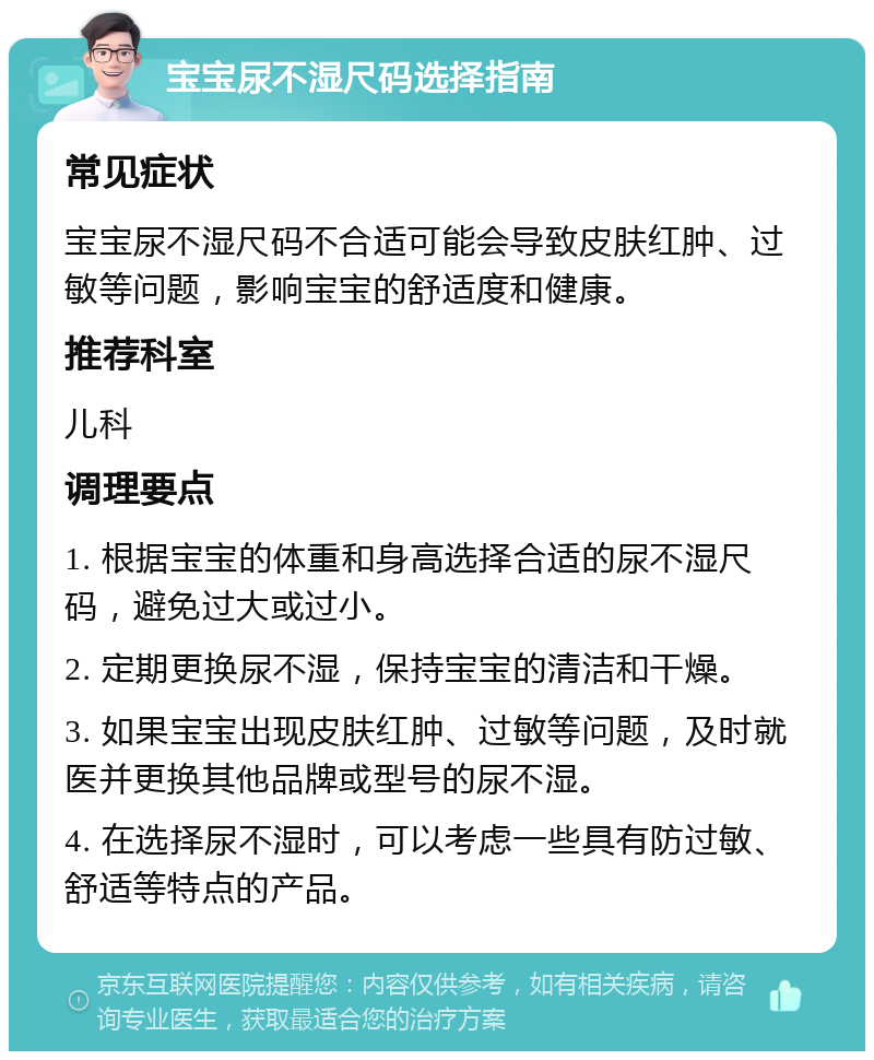 宝宝尿不湿尺码选择指南 常见症状 宝宝尿不湿尺码不合适可能会导致皮肤红肿、过敏等问题，影响宝宝的舒适度和健康。 推荐科室 儿科 调理要点 1. 根据宝宝的体重和身高选择合适的尿不湿尺码，避免过大或过小。 2. 定期更换尿不湿，保持宝宝的清洁和干燥。 3. 如果宝宝出现皮肤红肿、过敏等问题，及时就医并更换其他品牌或型号的尿不湿。 4. 在选择尿不湿时，可以考虑一些具有防过敏、舒适等特点的产品。