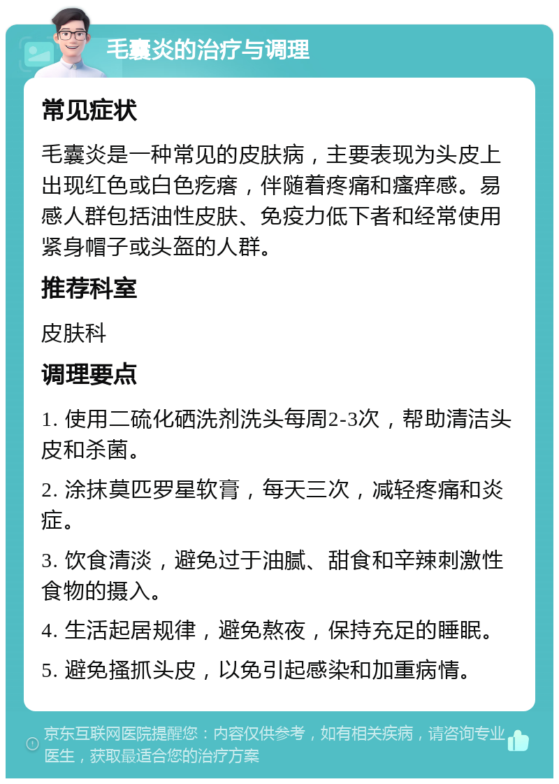 毛囊炎的治疗与调理 常见症状 毛囊炎是一种常见的皮肤病，主要表现为头皮上出现红色或白色疙瘩，伴随着疼痛和瘙痒感。易感人群包括油性皮肤、免疫力低下者和经常使用紧身帽子或头盔的人群。 推荐科室 皮肤科 调理要点 1. 使用二硫化硒洗剂洗头每周2-3次，帮助清洁头皮和杀菌。 2. 涂抹莫匹罗星软膏，每天三次，减轻疼痛和炎症。 3. 饮食清淡，避免过于油腻、甜食和辛辣刺激性食物的摄入。 4. 生活起居规律，避免熬夜，保持充足的睡眠。 5. 避免搔抓头皮，以免引起感染和加重病情。