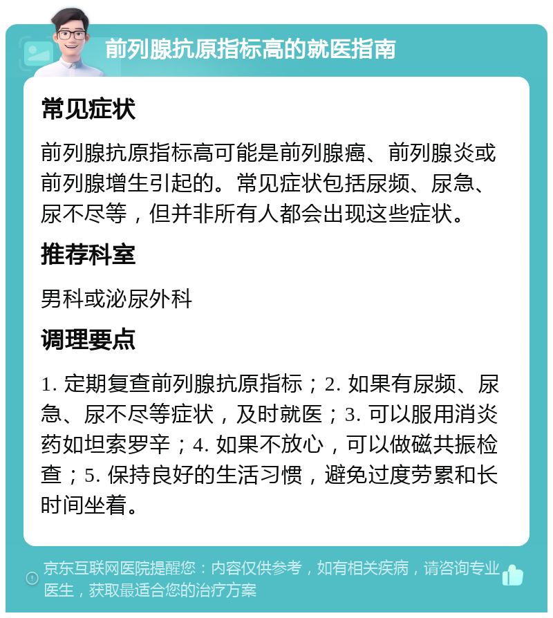 前列腺抗原指标高的就医指南 常见症状 前列腺抗原指标高可能是前列腺癌、前列腺炎或前列腺增生引起的。常见症状包括尿频、尿急、尿不尽等，但并非所有人都会出现这些症状。 推荐科室 男科或泌尿外科 调理要点 1. 定期复查前列腺抗原指标；2. 如果有尿频、尿急、尿不尽等症状，及时就医；3. 可以服用消炎药如坦索罗辛；4. 如果不放心，可以做磁共振检查；5. 保持良好的生活习惯，避免过度劳累和长时间坐着。