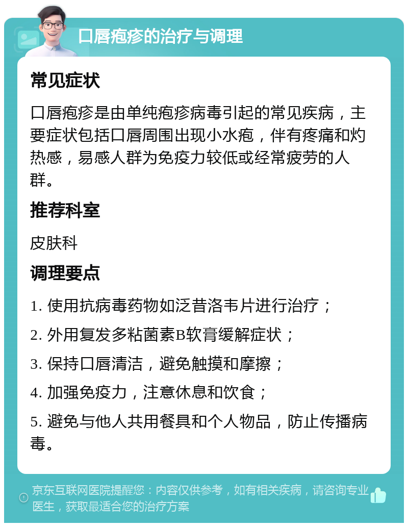 口唇疱疹的治疗与调理 常见症状 口唇疱疹是由单纯疱疹病毒引起的常见疾病，主要症状包括口唇周围出现小水疱，伴有疼痛和灼热感，易感人群为免疫力较低或经常疲劳的人群。 推荐科室 皮肤科 调理要点 1. 使用抗病毒药物如泛昔洛韦片进行治疗； 2. 外用复发多粘菌素B软膏缓解症状； 3. 保持口唇清洁，避免触摸和摩擦； 4. 加强免疫力，注意休息和饮食； 5. 避免与他人共用餐具和个人物品，防止传播病毒。