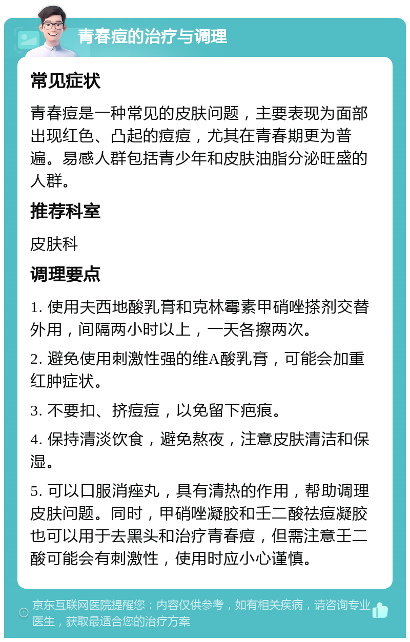 青春痘的治疗与调理 常见症状 青春痘是一种常见的皮肤问题，主要表现为面部出现红色、凸起的痘痘，尤其在青春期更为普遍。易感人群包括青少年和皮肤油脂分泌旺盛的人群。 推荐科室 皮肤科 调理要点 1. 使用夫西地酸乳膏和克林霉素甲硝唑搽剂交替外用，间隔两小时以上，一天各擦两次。 2. 避免使用刺激性强的维A酸乳膏，可能会加重红肿症状。 3. 不要扣、挤痘痘，以免留下疤痕。 4. 保持清淡饮食，避免熬夜，注意皮肤清洁和保湿。 5. 可以口服消痤丸，具有清热的作用，帮助调理皮肤问题。同时，甲硝唑凝胶和壬二酸祛痘凝胶也可以用于去黑头和治疗青春痘，但需注意壬二酸可能会有刺激性，使用时应小心谨慎。