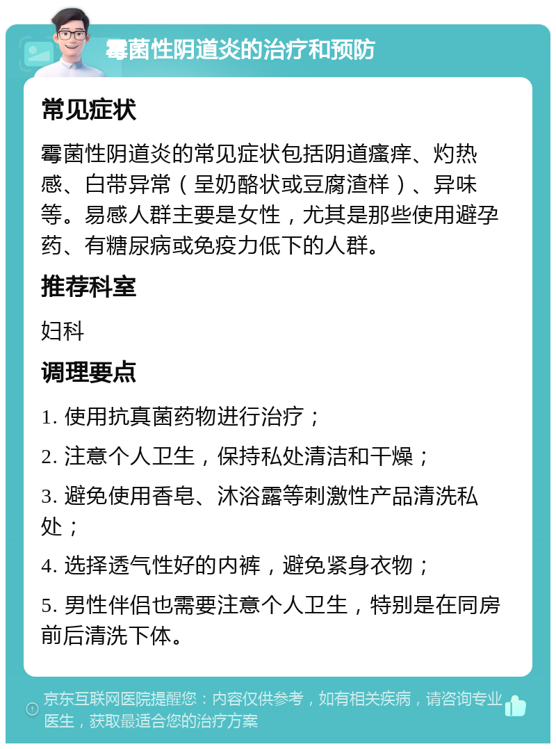 霉菌性阴道炎的治疗和预防 常见症状 霉菌性阴道炎的常见症状包括阴道瘙痒、灼热感、白带异常（呈奶酪状或豆腐渣样）、异味等。易感人群主要是女性，尤其是那些使用避孕药、有糖尿病或免疫力低下的人群。 推荐科室 妇科 调理要点 1. 使用抗真菌药物进行治疗； 2. 注意个人卫生，保持私处清洁和干燥； 3. 避免使用香皂、沐浴露等刺激性产品清洗私处； 4. 选择透气性好的内裤，避免紧身衣物； 5. 男性伴侣也需要注意个人卫生，特别是在同房前后清洗下体。