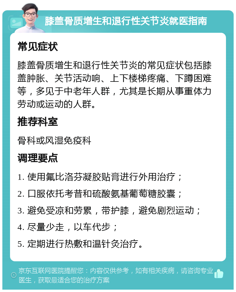 膝盖骨质增生和退行性关节炎就医指南 常见症状 膝盖骨质增生和退行性关节炎的常见症状包括膝盖肿胀、关节活动响、上下楼梯疼痛、下蹲困难等，多见于中老年人群，尤其是长期从事重体力劳动或运动的人群。 推荐科室 骨科或风湿免疫科 调理要点 1. 使用氟比洛芬凝胶贴膏进行外用治疗； 2. 口服依托考昔和硫酸氨基葡萄糖胶囊； 3. 避免受凉和劳累，带护膝，避免剧烈运动； 4. 尽量少走，以车代步； 5. 定期进行热敷和温针灸治疗。