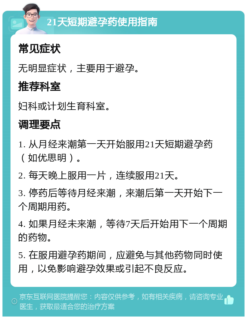 21天短期避孕药使用指南 常见症状 无明显症状，主要用于避孕。 推荐科室 妇科或计划生育科室。 调理要点 1. 从月经来潮第一天开始服用21天短期避孕药（如优思明）。 2. 每天晚上服用一片，连续服用21天。 3. 停药后等待月经来潮，来潮后第一天开始下一个周期用药。 4. 如果月经未来潮，等待7天后开始用下一个周期的药物。 5. 在服用避孕药期间，应避免与其他药物同时使用，以免影响避孕效果或引起不良反应。