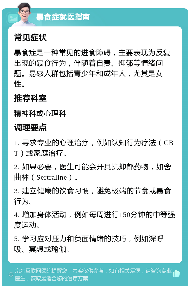 暴食症就医指南 常见症状 暴食症是一种常见的进食障碍，主要表现为反复出现的暴食行为，伴随着自责、抑郁等情绪问题。易感人群包括青少年和成年人，尤其是女性。 推荐科室 精神科或心理科 调理要点 1. 寻求专业的心理治疗，例如认知行为疗法（CBT）或家庭治疗。 2. 如果必要，医生可能会开具抗抑郁药物，如舍曲林（Sertraline）。 3. 建立健康的饮食习惯，避免极端的节食或暴食行为。 4. 增加身体活动，例如每周进行150分钟的中等强度运动。 5. 学习应对压力和负面情绪的技巧，例如深呼吸、冥想或瑜伽。