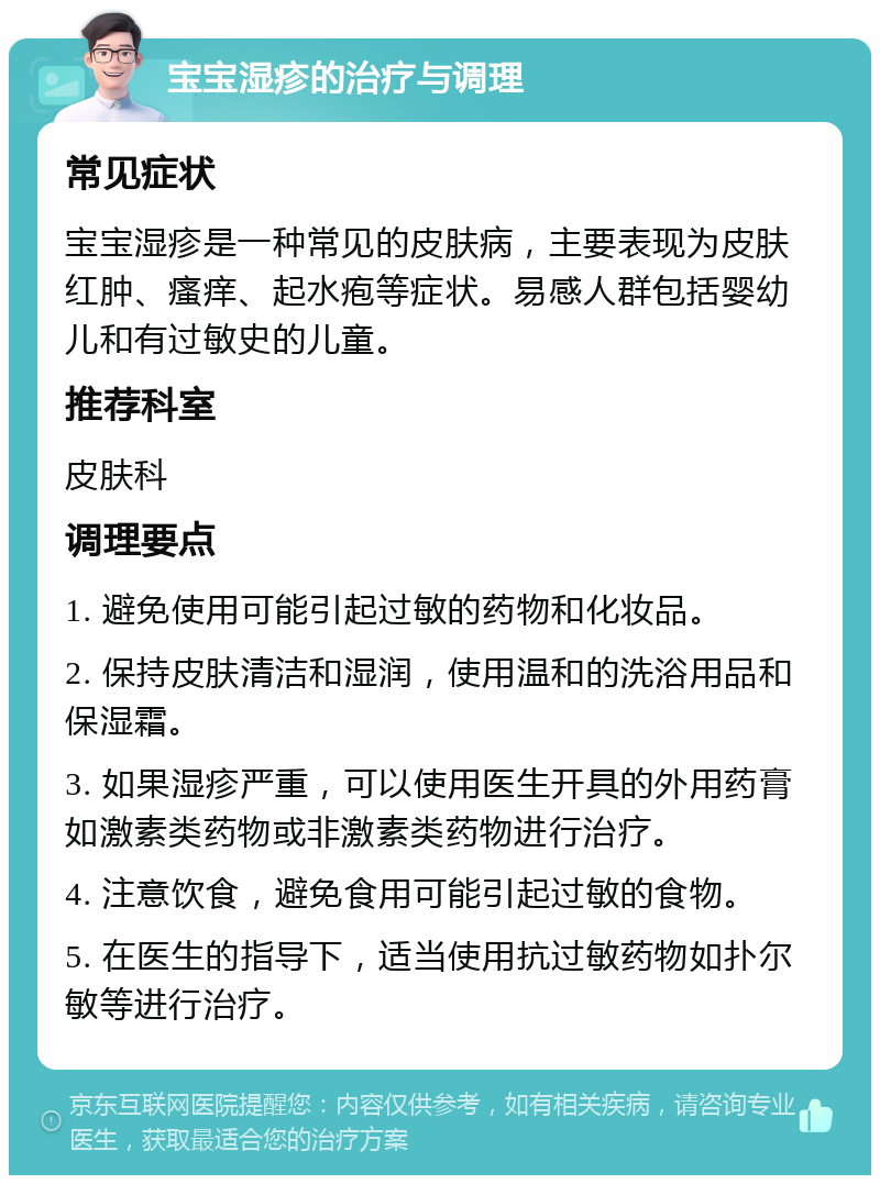 宝宝湿疹的治疗与调理 常见症状 宝宝湿疹是一种常见的皮肤病，主要表现为皮肤红肿、瘙痒、起水疱等症状。易感人群包括婴幼儿和有过敏史的儿童。 推荐科室 皮肤科 调理要点 1. 避免使用可能引起过敏的药物和化妆品。 2. 保持皮肤清洁和湿润，使用温和的洗浴用品和保湿霜。 3. 如果湿疹严重，可以使用医生开具的外用药膏如激素类药物或非激素类药物进行治疗。 4. 注意饮食，避免食用可能引起过敏的食物。 5. 在医生的指导下，适当使用抗过敏药物如扑尔敏等进行治疗。