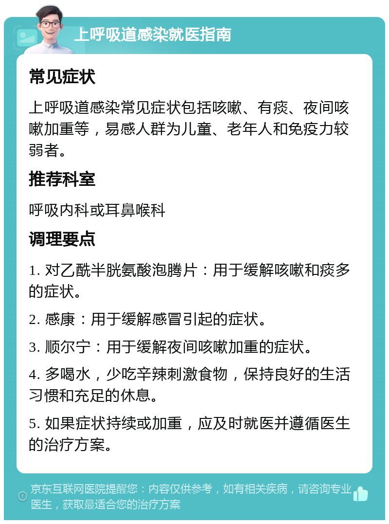 上呼吸道感染就医指南 常见症状 上呼吸道感染常见症状包括咳嗽、有痰、夜间咳嗽加重等，易感人群为儿童、老年人和免疫力较弱者。 推荐科室 呼吸内科或耳鼻喉科 调理要点 1. 对乙酰半胱氨酸泡腾片：用于缓解咳嗽和痰多的症状。 2. 感康：用于缓解感冒引起的症状。 3. 顺尔宁：用于缓解夜间咳嗽加重的症状。 4. 多喝水，少吃辛辣刺激食物，保持良好的生活习惯和充足的休息。 5. 如果症状持续或加重，应及时就医并遵循医生的治疗方案。