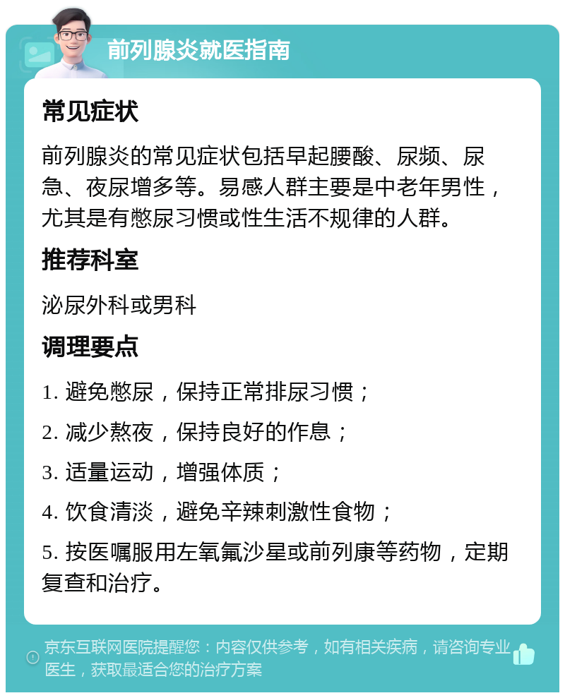 前列腺炎就医指南 常见症状 前列腺炎的常见症状包括早起腰酸、尿频、尿急、夜尿增多等。易感人群主要是中老年男性，尤其是有憋尿习惯或性生活不规律的人群。 推荐科室 泌尿外科或男科 调理要点 1. 避免憋尿，保持正常排尿习惯； 2. 减少熬夜，保持良好的作息； 3. 适量运动，增强体质； 4. 饮食清淡，避免辛辣刺激性食物； 5. 按医嘱服用左氧氟沙星或前列康等药物，定期复查和治疗。