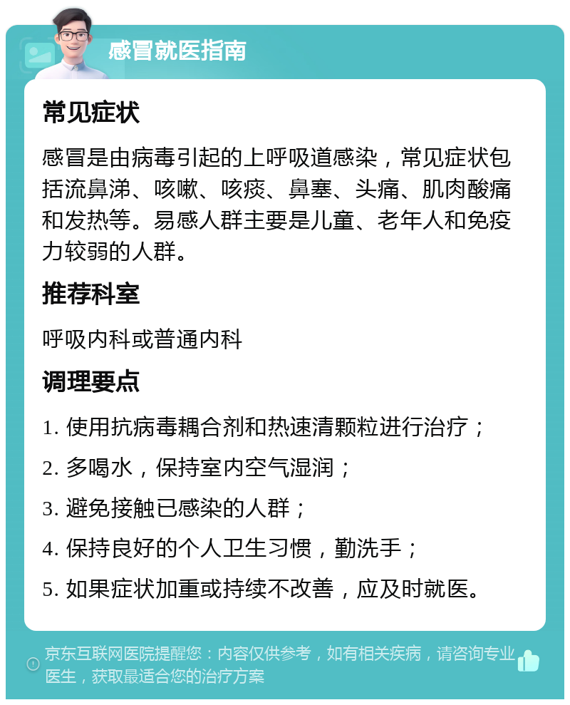 感冒就医指南 常见症状 感冒是由病毒引起的上呼吸道感染，常见症状包括流鼻涕、咳嗽、咳痰、鼻塞、头痛、肌肉酸痛和发热等。易感人群主要是儿童、老年人和免疫力较弱的人群。 推荐科室 呼吸内科或普通内科 调理要点 1. 使用抗病毒耦合剂和热速清颗粒进行治疗； 2. 多喝水，保持室内空气湿润； 3. 避免接触已感染的人群； 4. 保持良好的个人卫生习惯，勤洗手； 5. 如果症状加重或持续不改善，应及时就医。