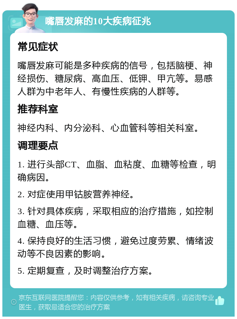 嘴唇发麻的10大疾病征兆 常见症状 嘴唇发麻可能是多种疾病的信号，包括脑梗、神经损伤、糖尿病、高血压、低钾、甲亢等。易感人群为中老年人、有慢性疾病的人群等。 推荐科室 神经内科、内分泌科、心血管科等相关科室。 调理要点 1. 进行头部CT、血脂、血粘度、血糖等检查，明确病因。 2. 对症使用甲钴胺营养神经。 3. 针对具体疾病，采取相应的治疗措施，如控制血糖、血压等。 4. 保持良好的生活习惯，避免过度劳累、情绪波动等不良因素的影响。 5. 定期复查，及时调整治疗方案。