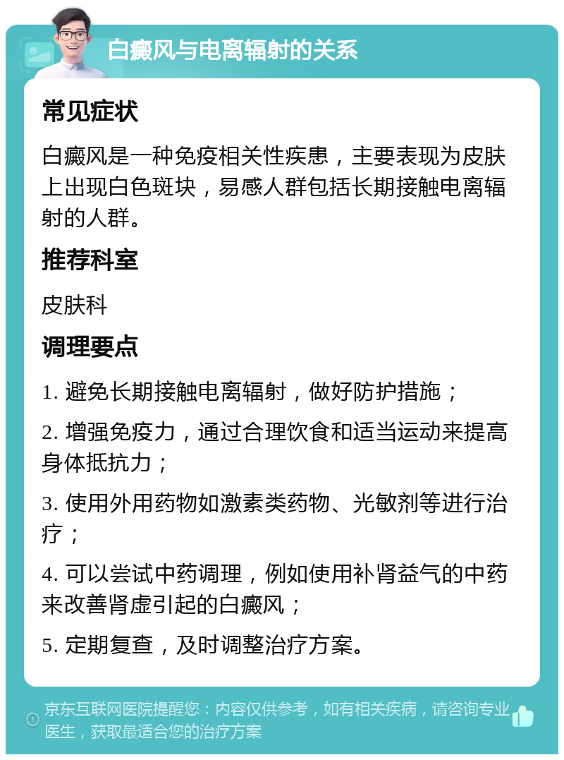 白癜风与电离辐射的关系 常见症状 白癜风是一种免疫相关性疾患，主要表现为皮肤上出现白色斑块，易感人群包括长期接触电离辐射的人群。 推荐科室 皮肤科 调理要点 1. 避免长期接触电离辐射，做好防护措施； 2. 增强免疫力，通过合理饮食和适当运动来提高身体抵抗力； 3. 使用外用药物如激素类药物、光敏剂等进行治疗； 4. 可以尝试中药调理，例如使用补肾益气的中药来改善肾虚引起的白癜风； 5. 定期复查，及时调整治疗方案。