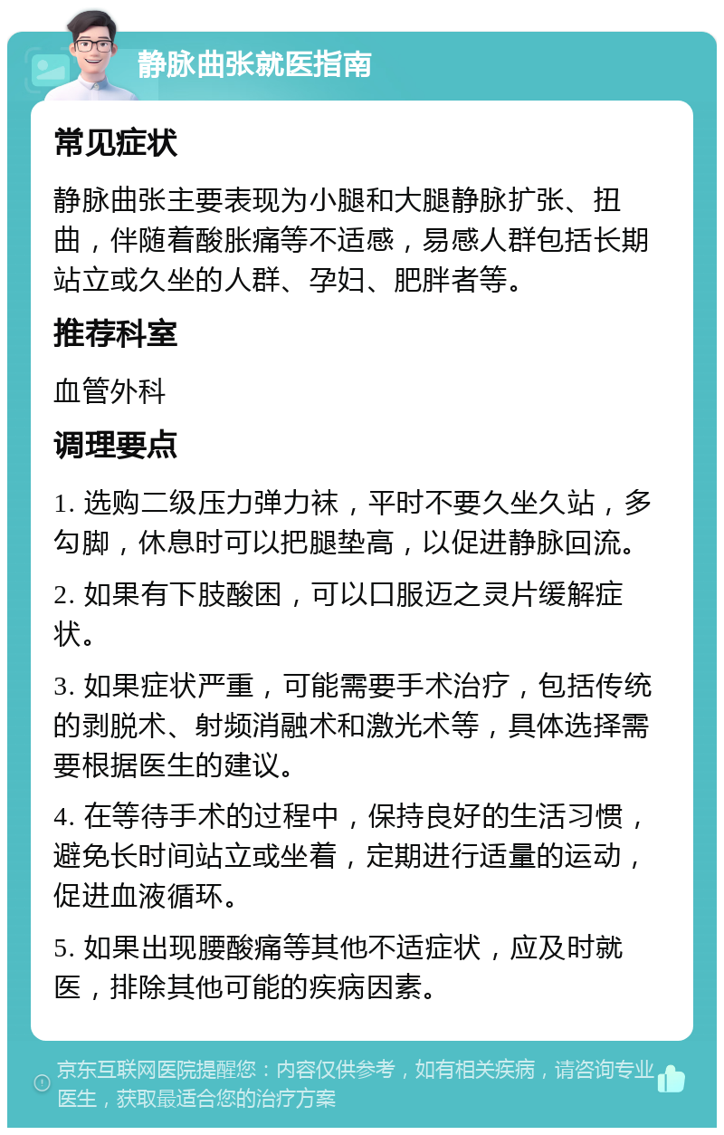 静脉曲张就医指南 常见症状 静脉曲张主要表现为小腿和大腿静脉扩张、扭曲，伴随着酸胀痛等不适感，易感人群包括长期站立或久坐的人群、孕妇、肥胖者等。 推荐科室 血管外科 调理要点 1. 选购二级压力弹力袜，平时不要久坐久站，多勾脚，休息时可以把腿垫高，以促进静脉回流。 2. 如果有下肢酸困，可以口服迈之灵片缓解症状。 3. 如果症状严重，可能需要手术治疗，包括传统的剥脱术、射频消融术和激光术等，具体选择需要根据医生的建议。 4. 在等待手术的过程中，保持良好的生活习惯，避免长时间站立或坐着，定期进行适量的运动，促进血液循环。 5. 如果出现腰酸痛等其他不适症状，应及时就医，排除其他可能的疾病因素。