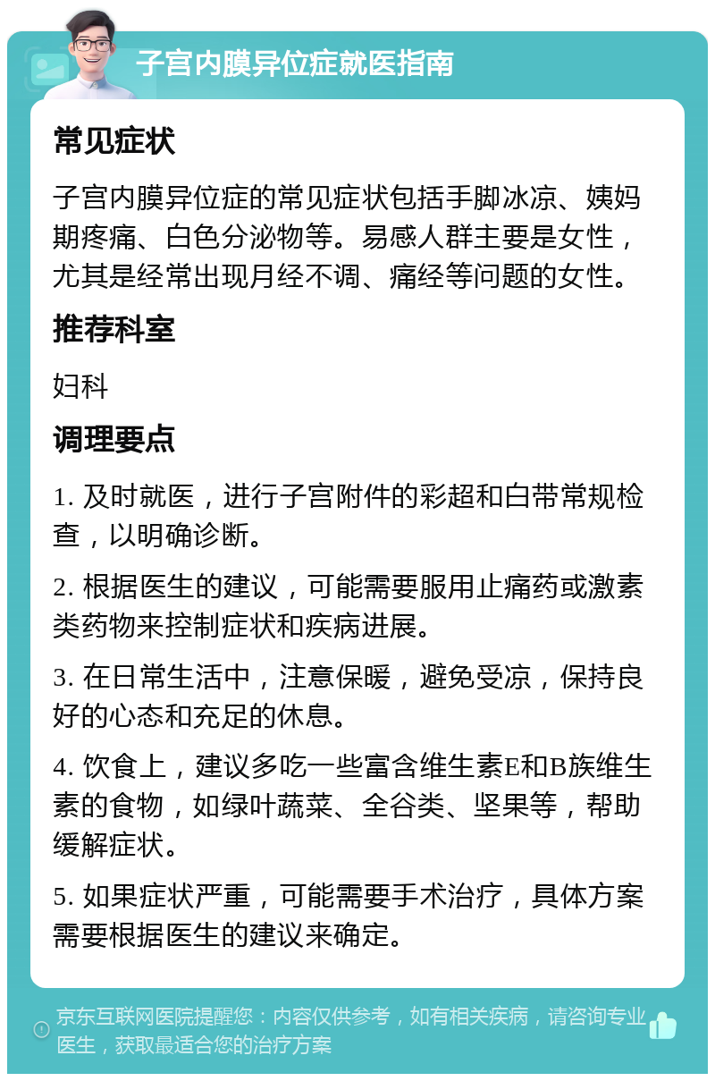 子宫内膜异位症就医指南 常见症状 子宫内膜异位症的常见症状包括手脚冰凉、姨妈期疼痛、白色分泌物等。易感人群主要是女性，尤其是经常出现月经不调、痛经等问题的女性。 推荐科室 妇科 调理要点 1. 及时就医，进行子宫附件的彩超和白带常规检查，以明确诊断。 2. 根据医生的建议，可能需要服用止痛药或激素类药物来控制症状和疾病进展。 3. 在日常生活中，注意保暖，避免受凉，保持良好的心态和充足的休息。 4. 饮食上，建议多吃一些富含维生素E和B族维生素的食物，如绿叶蔬菜、全谷类、坚果等，帮助缓解症状。 5. 如果症状严重，可能需要手术治疗，具体方案需要根据医生的建议来确定。