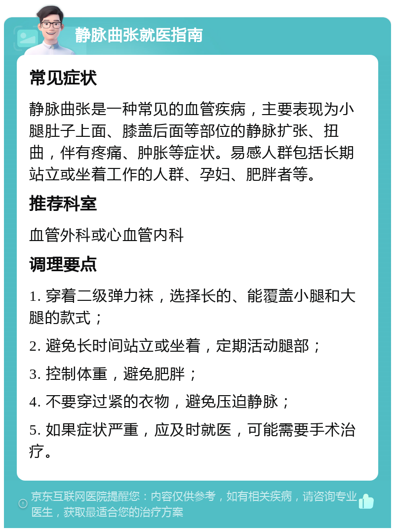 静脉曲张就医指南 常见症状 静脉曲张是一种常见的血管疾病，主要表现为小腿肚子上面、膝盖后面等部位的静脉扩张、扭曲，伴有疼痛、肿胀等症状。易感人群包括长期站立或坐着工作的人群、孕妇、肥胖者等。 推荐科室 血管外科或心血管内科 调理要点 1. 穿着二级弹力袜，选择长的、能覆盖小腿和大腿的款式； 2. 避免长时间站立或坐着，定期活动腿部； 3. 控制体重，避免肥胖； 4. 不要穿过紧的衣物，避免压迫静脉； 5. 如果症状严重，应及时就医，可能需要手术治疗。