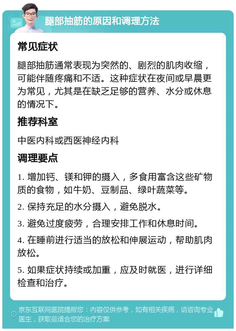 腿部抽筋的原因和调理方法 常见症状 腿部抽筋通常表现为突然的、剧烈的肌肉收缩，可能伴随疼痛和不适。这种症状在夜间或早晨更为常见，尤其是在缺乏足够的营养、水分或休息的情况下。 推荐科室 中医内科或西医神经内科 调理要点 1. 增加钙、镁和钾的摄入，多食用富含这些矿物质的食物，如牛奶、豆制品、绿叶蔬菜等。 2. 保持充足的水分摄入，避免脱水。 3. 避免过度疲劳，合理安排工作和休息时间。 4. 在睡前进行适当的放松和伸展运动，帮助肌肉放松。 5. 如果症状持续或加重，应及时就医，进行详细检查和治疗。