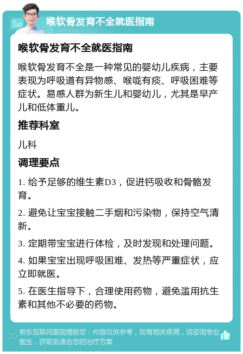 喉软骨发育不全就医指南 喉软骨发育不全就医指南 喉软骨发育不全是一种常见的婴幼儿疾病，主要表现为呼吸道有异物感、喉咙有痰、呼吸困难等症状。易感人群为新生儿和婴幼儿，尤其是早产儿和低体重儿。 推荐科室 儿科 调理要点 1. 给予足够的维生素D3，促进钙吸收和骨骼发育。 2. 避免让宝宝接触二手烟和污染物，保持空气清新。 3. 定期带宝宝进行体检，及时发现和处理问题。 4. 如果宝宝出现呼吸困难、发热等严重症状，应立即就医。 5. 在医生指导下，合理使用药物，避免滥用抗生素和其他不必要的药物。