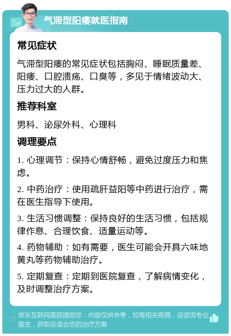 气滞型阳痿就医指南 常见症状 气滞型阳痿的常见症状包括胸闷、睡眠质量差、阳痿、口腔溃疡、口臭等，多见于情绪波动大、压力过大的人群。 推荐科室 男科、泌尿外科、心理科 调理要点 1. 心理调节：保持心情舒畅，避免过度压力和焦虑。 2. 中药治疗：使用疏肝益阳等中药进行治疗，需在医生指导下使用。 3. 生活习惯调整：保持良好的生活习惯，包括规律作息、合理饮食、适量运动等。 4. 药物辅助：如有需要，医生可能会开具六味地黄丸等药物辅助治疗。 5. 定期复查：定期到医院复查，了解病情变化，及时调整治疗方案。