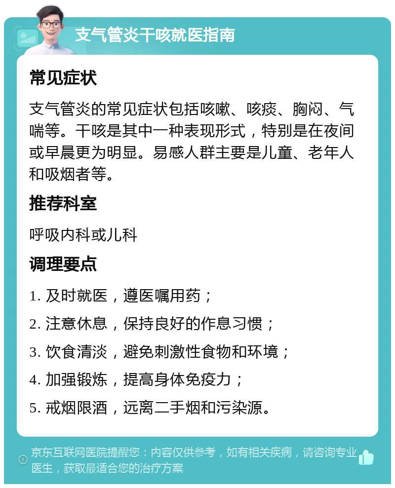 支气管炎干咳就医指南 常见症状 支气管炎的常见症状包括咳嗽、咳痰、胸闷、气喘等。干咳是其中一种表现形式，特别是在夜间或早晨更为明显。易感人群主要是儿童、老年人和吸烟者等。 推荐科室 呼吸内科或儿科 调理要点 1. 及时就医，遵医嘱用药； 2. 注意休息，保持良好的作息习惯； 3. 饮食清淡，避免刺激性食物和环境； 4. 加强锻炼，提高身体免疫力； 5. 戒烟限酒，远离二手烟和污染源。