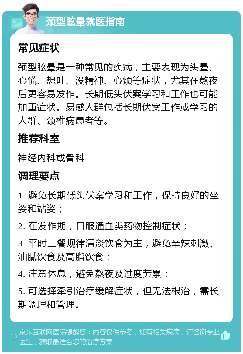 颈型眩晕就医指南 常见症状 颈型眩晕是一种常见的疾病，主要表现为头晕、心慌、想吐、没精神、心烦等症状，尤其在熬夜后更容易发作。长期低头伏案学习和工作也可能加重症状。易感人群包括长期伏案工作或学习的人群、颈椎病患者等。 推荐科室 神经内科或骨科 调理要点 1. 避免长期低头伏案学习和工作，保持良好的坐姿和站姿； 2. 在发作期，口服通血类药物控制症状； 3. 平时三餐规律清淡饮食为主，避免辛辣刺激、油腻饮食及高脂饮食； 4. 注意休息，避免熬夜及过度劳累； 5. 可选择牵引治疗缓解症状，但无法根治，需长期调理和管理。